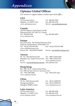 Page 40
40
English
Appendices
Optoma Global Ofﬁces
For service or support please contact your local ofﬁce.
USA
715 Sycamore Drive  Tel : 408-383-3700
Milpitas, CA 95035, USA  Fax: 408-383-3702 
www.optomausa.com Service : service@optoma.com
Canada
120 West Beaver Creek Road Unit #9
Richmond Hill, ON L4B 1L2, Canada
Tel : 905-882-4228 Fax: 905-882-4229
www.optoma.com
Europe
42 Caxton Way, The Watford Business Park 
Watford, Hertfordshire, WD18 8QZ, UK 
Tel : +44 (0) 1923 691 800  Fax: +44 (0) 1923 691 888...