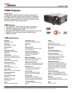 Page 1
Datasheet – TX800
© Copyright 2007 Optoma Technology, Inc. DLP® and the DLP logo are registered trademarks of Texas Instruments. All sp\
ecifications subject to change at any time.
Brightness
2500 ANSI Lumens
Resolution
Native XGA (1024 x 768)
Contrast Ratio
2200:1
Lamp Life and Type
2000/3000 Hours (STD/ECO)
230W SHP
Display Type
Single 0.55” DDR DMD™ DLP® 
Technology by Texas Instruments
Throw Ratio
1.93-2.13:1 (Distance/Width)
Projection Distance
4.8’ to 39.4’ (1.5 to 12 m)
Image Size
34.67” to 305”...