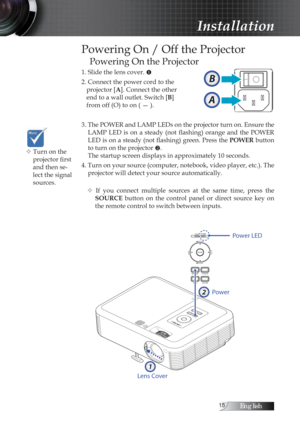 Page 15English
Powering On / Off the Projector
Powering On the Projector
1. Slide the lens cover. u
2. Connect the power cord to the   projector [A]. Connect the other  
end to a wall outlet. Switch [B]  
from off (O) to on ( — ).
3. The POWER and LAMP LEDs on the projector turn on. Ensure the  LAMP  LED  is  on  a  steady  (not  flashing)  orange  and  the  POWER 
LED is on a steady (not flashing) green. Press the  POWER button 
to turn on the projector  v. 
The startup screen displays in...