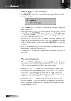 Page 16English
Powering Off the Projector
1. Press POWER  to turn off the projector lamp, a message displays on the 
projector’s screen.
2. Press  POWER again to confirm, otherwise the message disappears 
after 15 seconds. 
3. The cooling fans continue to operate for about 10 seconds for cooling   cycle.  When  the  LAMP  LED  is  on  a  steady  (not  flashing)  orange 
and the POWER LED is on a steady (not flashing) green, the pro -
jector has entered standby mode.
If you wish to turn the projector...