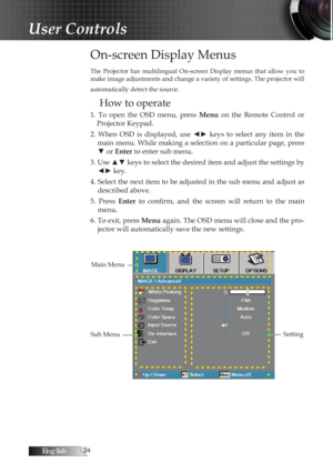 Page 24English
On-screen Display Menus
The  Projector  has  multilingual  On-screen  Display  menus  that  allow  you  to 
make image adjustments and change a variety of settings. The projector will 
automatically detect the source.
How to operate
1.  To  open  the  OSD  menu,  press Menu  on  the  Remote  Control  or 
Projector Keypad.
2.  When  OSD  is  displayed,  use  ◄►  keys  to  select  any  item  in  the  main menu. While making a selection on a particular page, press 
▼ or Enter to enter sub...