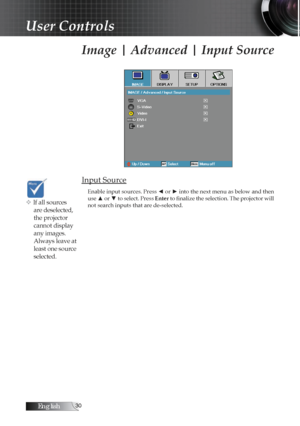 Page 30English0
Image | Advanced | Input Source
Input Source
Enable input sources. Press ◄ or ► into the next menu as below and then 
use ▲ or ▼ to select. Press Enter to finalize the selection. The projector will 
not search inputs that are de-selected.
v If all sources  are deselected, 
the projector 
cannot display 
any images. 
Always leave at 
least one source 
selected.
User Controls 