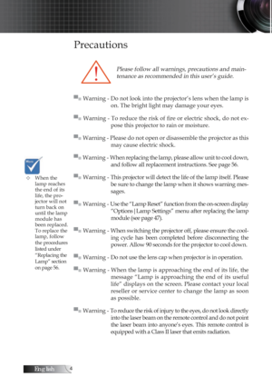 Page 4English
Precautions
Please follow all warnings, precautions and main-tenance as recommended in this user’s guide.
▀■ Warning - Do not look into the projector’s lens when the lamp is  on. The bright light may damage your eyes.
▀■ Warning - To reduce the risk of fire or electric shock, do not ex -
pose this projector to rain or moisture.
▀■ Warning - Please do not open or disassemble the projector as this  may cause electric shock.
▀■ Warning - When replacing the lamp, please allow unit to cool down,...