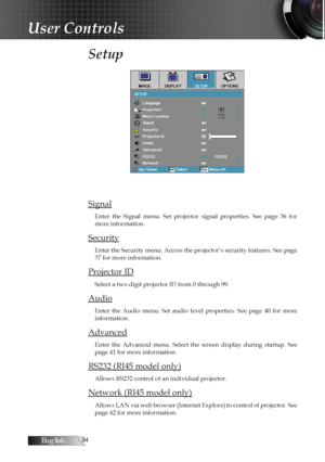 Page 34English
Setup 
Signal
Enter  the  Signal  menu.  Set  projector  signal  properties.  See  page  36  for 
more information.
Security
Enter the Security menu. Access the projector’s security features. See page 
37 for more information.
Projector ID
Select a two digit projector ID from 0 through 99.
Audio
Enter  the  Audio  menu.  Set  audio  level  properties.  See  page  40  for  more 
information.
Advanced
Enter  the  Advanced  menu.  Select  the  screen  display  during  startup.  See  
page...