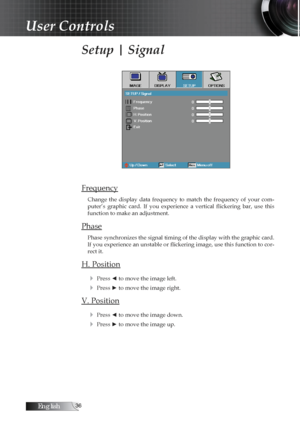 Page 36English
Setup | Signal
Frequency
Change  the  display  data  frequency  to  match  the  frequency  of  your  com-
puter’s  graphic  card.  If  you  experience  a  vertical  flickering  bar,  use  this 
function to make an adjustment.
Phase
Phase synchronizes the signal timing of the display with the graphic card. 
If you experience an unstable or flickering image, use this function to cor -
rect it.
H. Position
4
 Press ◄ to move the image left.
4 Press ► to move the image right.
V. Position4...