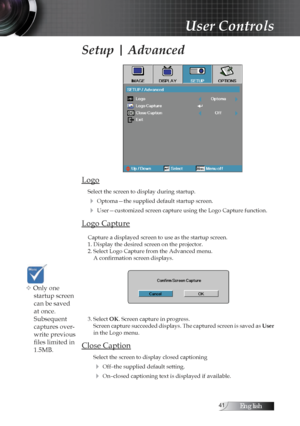 Page 41English
Setup | Advanced
Logo
Select the screen to display during startup. 
4 Optoma—the supplied default startup screen.
4 User—customized screen capture using the Logo Capture function.
Logo Capture
Capture a displayed screen to use as the startup screen.
1. Display the desired screen on the projector.
2. Select Logo Capture from the Advanced menu. A confirmation screen displays.
3. Select OK. Screen capture in progress. Screen capture succeeded displays. The captured screen is saved as  User...