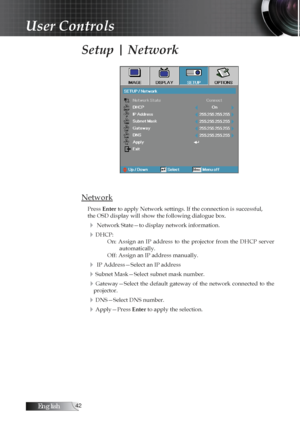 Page 42English
Setup | Network
Network
Press Enter to apply Network settings. If the connection is successful,
the OSD display will show the following dialogue box.
4 Network State—to display network information.
4DHCP:On:  Assign  an  IP  address  to  the  projector  from  the  DHCP  server  automatically.
Off: Assign an IP address manually.
4 IP Address—Select an IP address
4Subnet Mask—Select subnet mask number.
4Gateway—Select  the  default  gateway  of  the  network  connected  to  the...