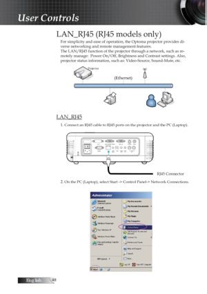 Page 48English
LAN_RJ45 (RJ45 models only)
For simplicity and ease of operation, the Optoma projector provides di-
verse networking and remote management features.
The LAN/RJ45 function of the projector through a network, such as re-
motely manage:  Power On/Off, Brightness and Contrast settings. Also, 
projector status information, such as: Video-Source, Sound-Mute, etc.
LAN_RJ45
1. Connect an RJ45 cable to RJ45 ports on the projector and the PC (Laptop).
2. On the PC (Laptop), select Start ->...