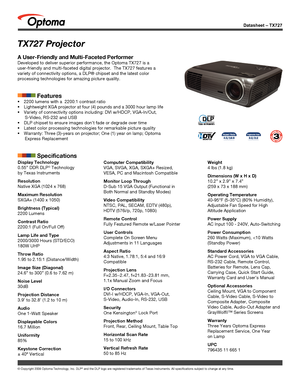 Page 1© Copyright 2008 Optoma Technology, Inc. DLP® and the DLP logo are registered trademarks of Texas Instruments. All sp\
ecifications subject to change at any time.
Datasheet – TX727
TX727 Projector
A User-Friendly and Multi-Faceted Performer
Developed to deliver superior performance, the Optoma TX727 is a 
user-friendly and multi-faceted digital projector.  The TX727 features a\
 
variety of connectivity options, a DLP® chipset and the latest color \
processing technologies for amazing picture quality....