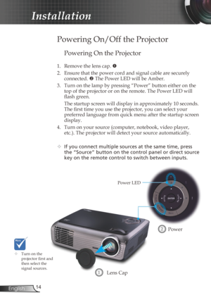 Page 14
4English

Installation

Powering On the Projector
1. Remove the lens cap. 
2.  Ensure that the power cord and signal cable are securely 
connected.  The Power LED will be Amber.
3.  Turn on the lamp by pressing “Power” button either on the 
top of the projector or on the remote. The Power LED will 
flash green.
  The startup screen will display in approximately 10 seconds. 
The first time you use the projector, you can select your 
preferred language from quick menu after the startup screen...