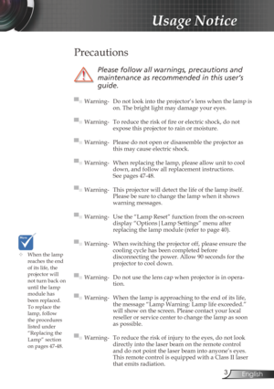 Page 3
3English

Usage Notice

	When the lamp reaches the end of its life, the projector will not turn back on until the lamp module has 
been replaced. To replace the lamp, follow the procedures listed under “Replacing the Lamp” section 
on pages 47-48.
 Precautions
 
Please	follow	all	warnings,	precautions	and	
maintenance	as	recommended	in	this	user’s	
guide.
▀■ Warning- Do not look into the projector’s lens when the lamp is on. The bright light may damage your eyes.
▀■ Warning-  To reduce the risk of fi...