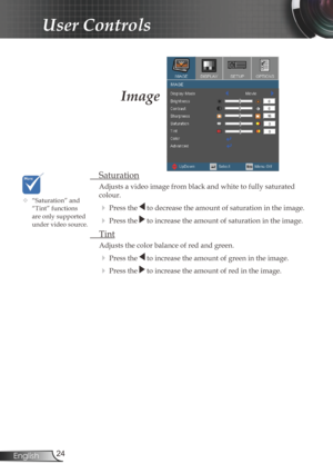 Page 24
24English

User Controls

Image
 Saturation
Adjusts a video image from black and white to fully saturated 
colour.
 Press the  to decrease the amount of saturation in the image.
 Press the  to increase the amount of saturation in the image.
  Tint 
  Adjusts the color balance of red and green.
  Press the  to increase the amount of green in the image.
  Press the  to increase the amount of red in the image.
	“Saturation” and “Tint” functions are only supported under video source. 