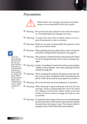 Page 4
English


Precautions
Please follow all warnings, precautions and main-
tenance as recommended in this user’s guide.
▀■ Warning - Do not look into the projector’s lens when the lamp is 
on. The bright light may damage your eyes.
▀■ Warning - To reduce the risk of fire or electric shock, do not ex-
pose this projector to rain or moisture.
▀■ Warning - Please do not open or disassemble the projector as this 
may cause electric shock.
▀■ Warning - When replacing the lamp, please allow unit to cool...