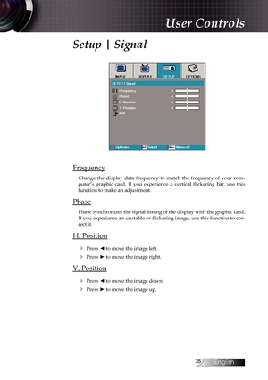 Page 35
English


Setup | Signal
Frequency
Change  the  display  data  frequency  to  match  the  frequency  of  your  com-puter’s  graphic  card.  If  you  experience  a  vertical  flickering  bar,  use  this function to make an adjustment.
Phase
Phase synchronizes the signal timing of the display with the graphic card. If you experience an unstable or flickering image, use this function to cor-rect it.
H. Position
4 Press ◄ to move the image left.
4 Press ► to move the image right.
V. Position
4...