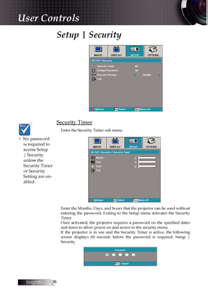 Page 36
English


Setup | Security
Security Timer
Enter the Security Timer sub menu.
Enter the Months, Days, and hours that the projector can be used without entering  the  password.  Exiting  to  the  Setup  menu  activates  the  Security Timer.Once  activated,  the  projector  requires  a  password  on  the  specified  dates and times to allow power on and access to the security menu. If  the  projector  is  in  use  and  the  Security  Timer  is  active,  the  following screen  displays  60...