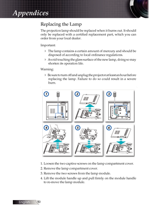 Page 50
English
0

Replacing the Lamp
The projection lamp should be replaced when it burns out. It should 
only  be  replaced  with  a  certified  replacement  part,  which  you  can 
order from your local dealer. 
Important:
4 The lamp contains a certain amount of mercury and should be 
disposed of according to local ordinance regulations.
4 Avoid touching the glass surface of the new lamp, doing so may 
shorten its operation life.
Warning:
4 Be sure to turn off and unplug the projector at least an hour...