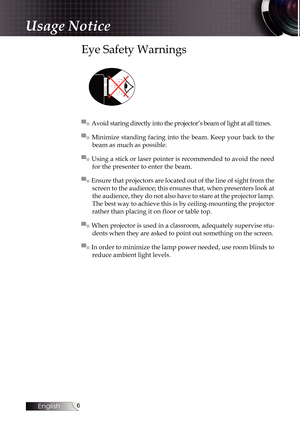 Page 6
English


Usage Notice
Eye Safety Warnings
▀■ Avoid staring directly into the projector’s beam of light at all times.
▀■  Minimize standing  facing  into  the  beam.  Keep  your  back  to  the 
beam as much as possible.
▀■ Using a stick or laser pointer is recommended to avoid the need 
for the presenter to enter the beam.
▀■ Ensure that projectors are located out of the line of sight from the 
screen to the audience; this ensures that, when presenters look at 
the audience, they do not also have...