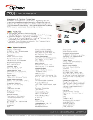 Page 1© Copyright 2008 Optoma Technology, Inc. DLP® and the DLP logo are registered trademarks of Texas Instruments. All sp\
ecifications subject to change at any time.
LIVE THE HIGH-DEFINITION LIFESTYLE
NO FILTER
REQUIRED
Datasheet – TX735
TX735  Multimedia Projector
Impressive & Flexible Projection
The TX735 from Optoma is a DLP®-based digital projector that 
produces remarkable picture quality and provides user-friendly 
features.  The high contrast level on TX735 produces bright and 
crisp images with...