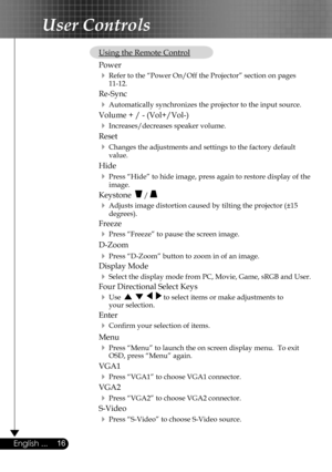 Page 16
16English ...

User Controls

 Using the Remote Control
  Power  
  Refer to the “Power On/Off the Projector” section on pages      11-12.
 Re-Sync
  Automatically synchronizes the projector to the input source.
  Volume + / - (Vol+/Vol-)
  Increases/decreases speaker volume.
  Reset
  Changes the adjustments and settings to the factory default  
    value.
 Hide
  Press “Hide” to hide image, press again to restore display of the  
    image.
 Keystone   / 
  Adjusts image distortion caused by...