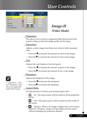 Page 25
25... English

User Controls

Image-II
(Video Mode)
 Degamma
  This allows you to choose a degamma table that has been ﬁne- 
  tuned to bring out the best image quality for the input.
 Saturation
 Adjusts a video image from black and white to fully saturated  
  color.
  Press the  to decrease the amount of color in the image.
  Press the  to increase the amount of color in the image. 
 Tint 
 Adjusts the color balance of red and green.
  Press the  to increase the amount of green in the image.
 ...