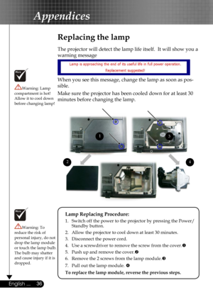 Page 36
36English ...

Appendices

Replacing the lamp
The projector will detect the lamp life itself.  It will show you a 
warning message 
 
When you see this message, change the lamp as soon as pos-
sible.  
Make sure the projector has been cooled down for at least 30 
minutes before changing the lamp. 
Warning: Lamp compartment is hot!  Allow it to cool down before changing lamp!
Warning: To reduce the risk of personal injury, do not drop the lamp module or touch the lamp bulb. The bulb may shatter and cause...