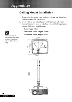 Page 38
38English ...
Appendices
Please note that damage resulting from incorrect installation will invalidate the war-ranty.
Ceiling Mount Installation
1.  To prevent damaging your projector, please use the ceiling 
mount package for installation.
2.  If you wish to use a third party ceiling mount kit, please 
ensure the screws used to attached a mount to the projector 
met the following speciﬁcations:
  Screw type: M2.6
  Maximum screw length: 10mm
  Minimum screw length: 8mm 