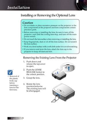 Page 1616
Caution 
• Do not shake or place excessive pressure on the projector or the lens components as the projector and lens components contain   
precision parts.
• Before removing or installing the lens, be sure to turn off the   projector, wait until the cooling fans stop, and turn off the main 
power switch.
• Do not touch the lens surface when removing or installing the lens.
• Keep fingerprints, dust or oil off the lens surface. Do not scratch  the lens surface.
• Work on a level surface with a soft...