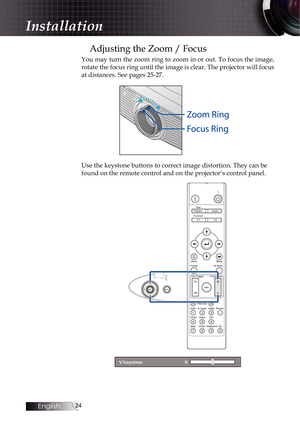 Page 2424
Adjusting the Zoom / Focus
You may turn the zoom ring to zoom in or out. To focus the image, 
rotate the focus ring until the image is clear. The projector will focus 
at distances. See pages 25-27.
Use the keystone buttons to correct image distortion. They can be 
found on the remote control and on the projector’s control panel.
Installation 
English   