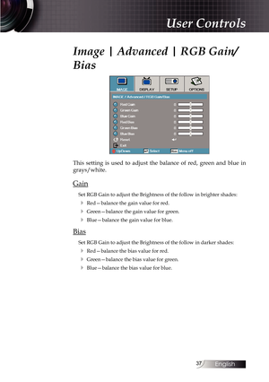 Page 3737
Image | Advanced | RGB Gain/
Bias
This setting is used to adjust the balance of red, green and blue in 
grays/white.
Gain
Set RGB Gain to adjust the Brightness of the follow in brighter shades:
4 Red—balance the gain value for red.
4 Green—balance the gain value for green.
4 Blue—balance the gain value for blue.
Bias
Set RGB Gain to adjust the Brightness of the follow in darker shades:
4 Red—balance the bias value for red.
4 Green—balance the bias value for green.
4 Blue—balance the bias value for...