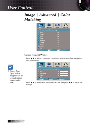 Page 3838
Image | Advanced | Color 
Matching
Colors (Except White)
Press  ▲▼  to  select  a  color  and  press  Enter  to  adjust  the  hue,  saturation, 
and gain settings.
Press  ▲▼  to  select  Hue,  Saturation,  or  Gain  and  press  ◄►  to  adjust  the 
settings.
v Green, Blue, Cyan,Yellow, 
Magenta can be 
separate adjust 
by each color 
HSG.
User Controls 
English   