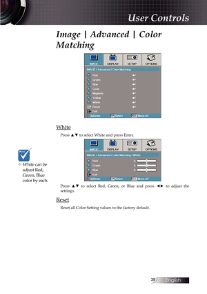 Page 3939
Image | Advanced | Color 
Matching
White
Press ▲▼ to select White and press Enter.
Press  ▲▼  to  select  Red,  Green,  or  Blue  and  press  ◄►  to  adjust  the  
settings.
Reset
Reset all Color Setting values to the factory default.
v White can be  adjust Red, 
Green, Blue 
color by each.
User Controls 
English   