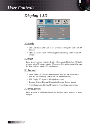 Page 4242
Display | 3D
3D Mode4
 DLP Link: Select DLP Link to use optimized settings for DLP Link 3D Glasses.
4 VESA 3D: Select VESA 3D to use optimized settings for IR-based 3D images.
3D2D
Press ◄ or ► to select projector display 3D content in 2D (Left) or 2D(Right) 
without using 3D glasses to enjoy 3D content. This setting can also be u\
sed 
for dual projector passive 3D installations.
3D Format
4
 Auto: When a 3D identification signal is detected, the 3D format is selected automatically. (For HDMI 1.4 3D...