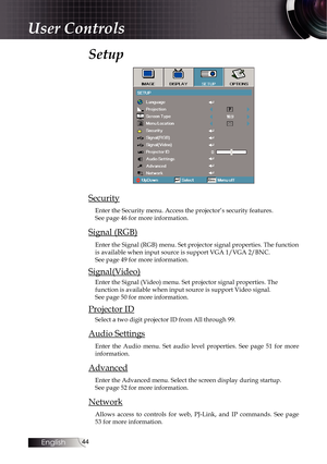 Page 4444
Setup
Security
Enter the Security menu. Access the projector’s security features.  
See page 46 for more information.
Signal (RGB)
Enter the Signal (RGB) menu. Set projector signal properties. The func\
tion 
is available when input source is support VGA 1/VGA 2/BNC.  
See page 49 for more information.
Signal(Video)
Enter the Signal (Video) menu. Set projector signal properties. The 
function is available when input source is support Video signal. 
See page 50 for more information.
Projector ID
Select...