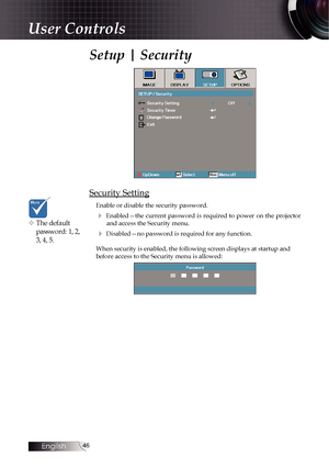 Page 4646
Setup | Security
Security Setting
Enable or disable the security password.
4  Enabled—the  current  password  is  required  to  power  on  the  projector  and access the Security menu.
4 Disabled—no password is required for any function.
When security is enabled, the following screen displays at startup and 
before access to the Security menu is allowed:
v The default  password: 1, 2, 
3, 4, 5.
User Controls 
English   