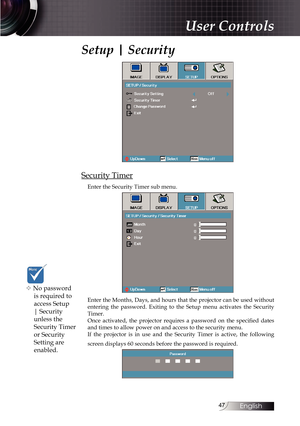 Page 4747
Setup | Security
Security Timer
Enter the Security Timer sub menu.
Enter the Months, Days, and hours that the projector can be used without 
entering the password. Exiting to the Setup menu activates the Security 
Timer.
Once  activated,  the  projector  requires  a  password  on  the  specified  dates 
and times to allow power on and access to the security menu.
If the projector is in use and the Security Timer is active, the following 
screen displays 60 seconds before the password is required.
v No...