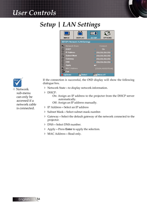 Page 5454
Setup | LAN Settings
If the connection is successful, the OSD display will show the following 
dialogue box.
4 Network State—to display network information.
4 DHCP:On: Assign an IP address to the projector from the DHCP server  automatically.
Off: Assign an IP address manually.
4 IP Address—Select an IP address
4 Subnet Mask—Select subnet mask number.
4    Gateway—Select the default gateway of the network connected to the 
projector.
4 DNS—Select DNS number.
4 Apply—Press Enter to apply the...