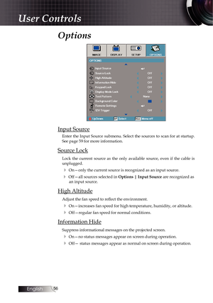 Page 5656
Options
Input Source
Enter the Input Source submenu. Select the sources to scan for at startup. 
See page 59 for more information.
Source Lock
Lock the current source as the only available source, even if the cable \
is 
unplugged. 
4 On—only the current source is recognized as an input source.
4 Off—all sources selected in Options | Input Source are recognized as 
an input source.
High Altitude
Adjust the fan speed to reflect the environment.
4 On—increases fan speed for high temperature, humidity,...