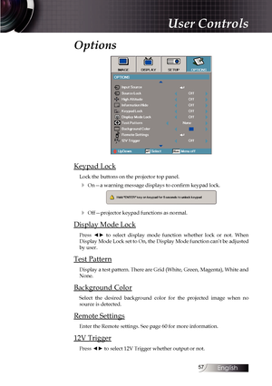 Page 5757
Options
Keypad Lock
Lock the buttons on the projector top panel.
4 On—a warning message displays to confirm keypad lock.
4 Off—projector keypad functions as normal.
Display Mode Lock
Press  ◄►  to  select  display  mode  function  whether  lock  or  not.  When 
Display Mode Lock set to On, the Display Mode function can’t be adjusted 
by user.
Test Pattern
Display a test pattern. There are Grid (White, Green, Magenta), White and 
None.
Background Color
Select the desired background color for the...