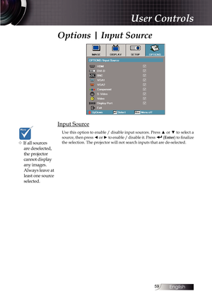 Page 5959
Options | Input Source
Input Source
Use this option to enable / disable input sources. Press ▲ or ▼ to select a 
source, then press ◄ or ► to enable / disable it. Press  (Enter) to finalize 
the selection. The projector will not search inputs that are de-selected\
.
v If all sources  are deselected, 
the projector 
cannot display 
any images. 
Always leave at 
least one source 
selected.
User Controls 
English   