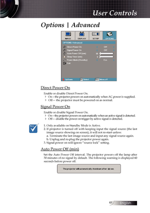 Page 6161
Options | Advanced
Direct Power On
Enable or disable Direct Power On.
4 On—the projector powers on automatically when AC power is supplied.
4 Off— the projector must be powered on as normal.
Signal Power On
Enable or disable Signal Power On.
4 On—the projector powers on automatically when an active signal is dete\
cted.
4 Off— disable the power on trigger by active signal is detected.
1. Only available on Standby Mode is Active.
2.    If projector is turned off with keeping input the signal source...