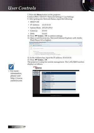 Page 6868
7. Press the Menu button on the projector.
8. Select OSD-> SETUP-> Network Settings-> Lan Settings.
9. After getting into Network Status, input the following:
4 DHCP: Off
4 IP Address:  10.10.10.10
4 Subnet Mask:  255.255.255.0
4 Gateway:  0.0.0.0
4 DNS:  0.0.0.0
10. Press  (Enter) / ► to confirm settings.
11. Open a web browser (ex, Microsoft Internet Explorer with Adobe  Flash Player 9.0 or higher).
12. In the Address bar, input the IP address: 10.10.10.10. 
13. Press  (Enter) / ►.
The projector is...