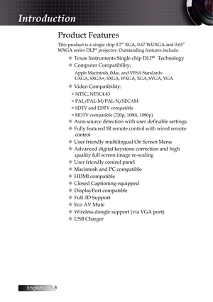 Page 88
Introduction
Product Features
This product is a single chip 0.7” XGA, 0.67 WUXGA and 0.65” 
WXGA series DLP® projector. Outstanding features include:
u Texas Instruments Single chip DLP®  Technology
u Computer Compatibility:
Apple Macintosh, iMac, and VESA Standards:   
UXGA, SXGA+, SXGA, WXGA, XGA, SVGA, VGA
u Video Compatibility:
■  NTSC, NTSC4.43
■  PAL/PAL-M/PAL-N/SECAM
■  SDTV and EDTV compatible
■  HDTV compatible (720p, 1080i, 1080p)
u Auto source detection with user definable settings
u 
Fully...