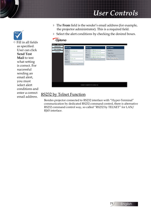 Page 7171
4 The From field is the sender’s email address (for example, the projector administrator). This is a required field.
4 Select the alert conditions by checking the desired boxes.
RS232 by Telnet Function
Besides projector connected to RS232 interface with “Hyper-Terminal”\
 
communication by dedicated RS232 command control, there is alternative 
RS232 command control way, so called “RS232 by TELNET” for LAN/
RJ45 interface.
v Fill in all fields  as specified. 
User can click 
Send Test 
Mail to test...