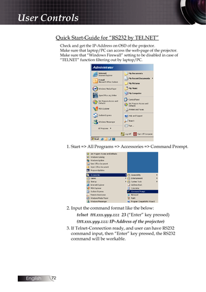 Page 7272
Quick Start-Guide for “RS232 by TELNET”
Check and get the IP-Address on OSD of the projector.
Make sure that laptop/PC can access the web-page of the projector.
Make sure that “Windows Firewall” setting to be disabled in case o\
f 
“TELNET” function filtering out by laptop/PC.
1. Start => All Programs => Accessories => Command Prompt.
2. Input the command format like the below:telnet  ttt.xxx.yyy.zzz  23  (“Enter” key pressed)
(ttt.xxx.yyy.zzz: IP-Address of the projector)
3. If Telnet-Connection...