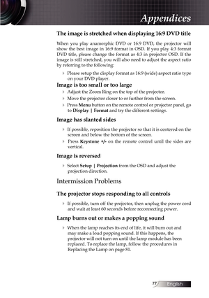 Page 7777
The image is stretched when displaying 16:9 DVD title
When you play anamorphic DVD or 16:9 DVD, the projector will 
show the best image in 16:9 format in OSD. If you play 4:3 format 
DVD title, please change the format as 4:3 in projector OSD. If the 
image is still stretched, you will also need to adjust the aspect ratio 
by referring to the following:
4 Please setup the display format as 16:9 (wide) aspect ratio type on your DVD player.
Image is too small or too large
4
 Adjust the Zoom Ring on the...