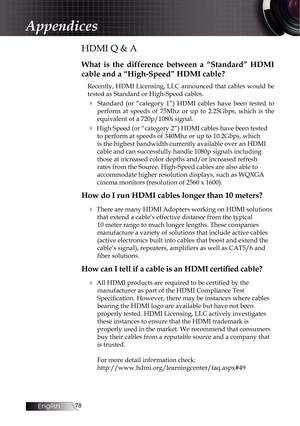 Page 7878
HDMI Q & A
What is the difference between a “Standard” HDMI 
cable and a “High-Speed” HDMI cable?
Recently, HDMI Licensing, LLC announced that cables would be 
tested as Standard or High-Speed cables.
4 Standard (or “category 1”) HDMI cables have been tested to perform at speeds of 75Mhz or up to 2.25Gbps, which is the 
equivalent of a 720p/1080i signal.
4 High Speed (or “category 2”) HDMI cables have been tested to perform at speeds of 340Mhz or up to 10.2Gbps, which 
is the highest bandwidth...