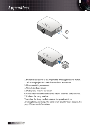 Page 8282
4
1. Switch off the power to the projector by pressing the Power button.
2. Allow the projector to cool down at least 30 minutes. 
3. Disconnect the power cord.
4. Unlock the lamp cover.
5. Pull up and remove the cover.
6. Use a screwdriver to remove the screws from the lamp module.
7. Pull out the lamp module.
To replace the lamp module, reverse the previous steps.
After replacing the lamp, the lamp hours counter must be reset. See  
page 63 for more information.
Appendices 
English   