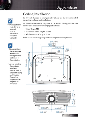 Page 9797
Ceiling Installation
To prevent damage to your projector please use the recommended 
mounting package for installation.
To ensure compliance, only use a UL Listed ceiling mount and 
screws that meet the following specifications:
4 Screw Type: M4
4 Maximum screw length: 11 mm
4 Minimum screw length: 9 mm
Refer to the following diagram to ceiling mount the projector.
68.50 100.00
160.50 141.50
141.50
88.00
26.50
165.00 354.41
85.49
20.00
130.00
240.00
260.00 430.97
( 1.024 )
( 1.697 )
( 0.945 )
( 0.512...