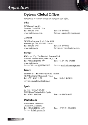 Page 9898
Optoma Global Offices
For service or support please contact your local office.
USA
3178 Laurelview Ct.
Fremont, CA 94538, USA
Tel : 888-289-6786    Fax : 510-897-8601
www.optomausa.com    Service : services@optoma.com
Canada
2420 Meadowpine Blvd., Suite #105
Mississauga, ON, L5N 6S2, Canada
Tel : 888-289-6786    Fax : 510-897-8601
www.optoma.ca   Service :  services@optoma.com
Europe
42 Caxton Way, The Watford Business Park  
Watford, Hertfordshire, WD18 8QZ, UK
Tel : +44 (0) 1923 691 800   Fax : +44...