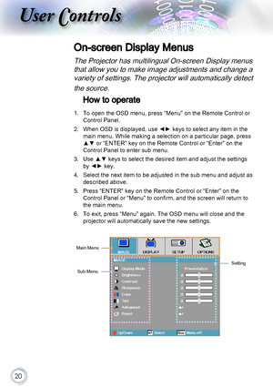 Page 2020
User Controls
On-screen Display Menus
The Projector has multilingual On-screen Display menus 
that allow you to make image adjustments and change a 
variety of settings. The projector will automatically detect 
the source.
How to operate
1. To open the OSD menu, press “Menu” on the Remote Control or 
Control Panel.
2. When OSD is displayed, use ◄► keys to select any item in the 
main menu. While making a selection on a particular page, press 
▲▼ or “ENTER” key on the Remote Control or “Enter” on the...